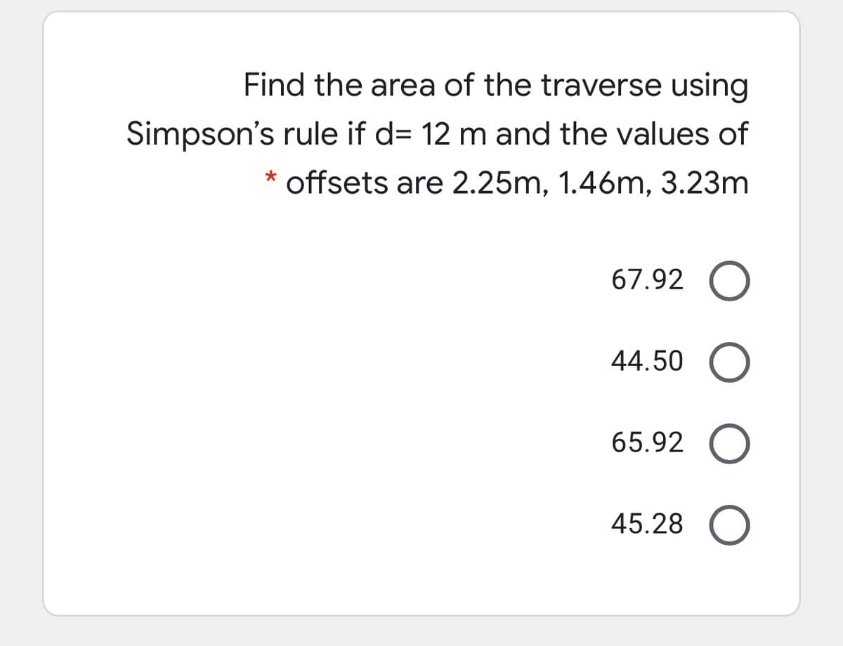 Find the area of the traverse using
Simpson's rule if d= 12 m and the values of
* offsets are 2.25m, 1.46m, 3.23m
67.92 O
44.50 O
65.92 O
45.28 O
