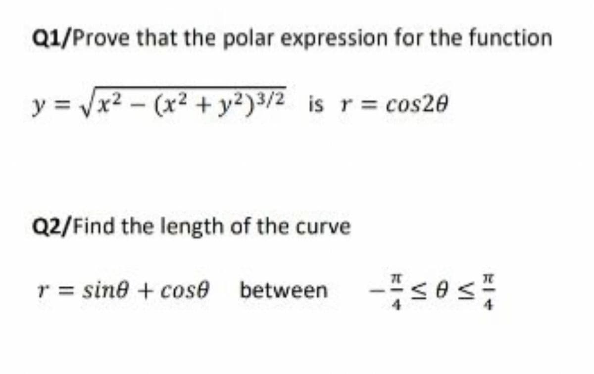 Q1/Prove that the polar expression for the function
y = /x2 - (x² + y²)3/2 is r= cos20
Q2/Find the length of the curve
r = sine + cos6e between
-s0s:
