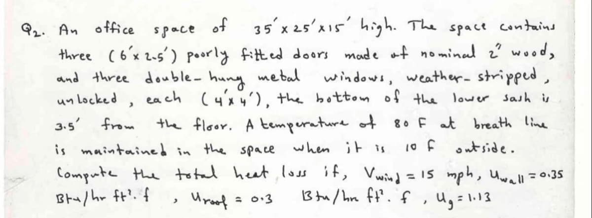 92. An office
space
of 35'x 25'x15' high. The space contains
three (ó'x 2-5') poorly fitt ed doors made af nominal z? wood,
and three double- huny mebal
un Locked,
windows, weather- stripped,
(4x 4), the bottom of the lower sash is
ea ch
3.5' from
the floor. A temperature of
80 F at breath line
when it is
10 f
outside.
is maintained in the space
Compute the total heat,loss if, Vwin=15 mph, Uwall0.35
Btu/hr ft?. f
Uroof = 0:3
B tu/ hre ft'. f
, u,=1.13
