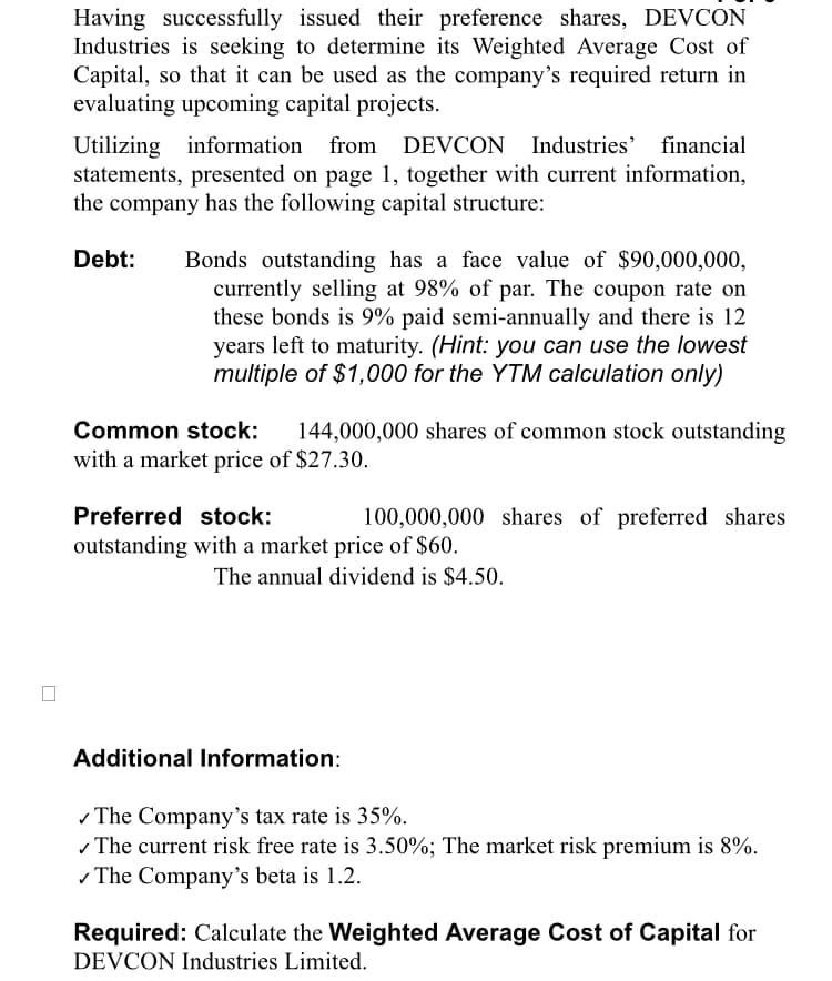 Having successfully issued their preference shares, DEVCON
Industries is seeking to determine its Weighted Average Cost of
Capital, so that it can be used as the company's required return in
evaluating upcoming capital projects.
financial
Utilizing information from DEVCON Industries'
statements, presented on page 1, together with current information,
the company has the following capital structure:
Debt:
Bonds outstanding has a face value of $90,000,000,
currently selling at 98% of par. The coupon rate on
these bonds is 9% paid semi-annually and there is 12
years left to maturity. (Hint: you can use the lowest
multiple of $1,000 for the YTM calculation only)
Common stock:
144,000,000 shares of common stock outstanding
with a market price of $27.30.
Preferred stock:
100,000,000 shares of preferred shares
outstanding with a market price of $60.
The annual dividend is $4.50.
Additional Information:
- The Company's tax rate is 35%.
- The current risk free rate is 3.50%; The market risk premium is 8%.
- The Company's beta is 1.2.
Required: Calculate the Weighted Average Cost of Capital for
DEVCON Industries Limited.
