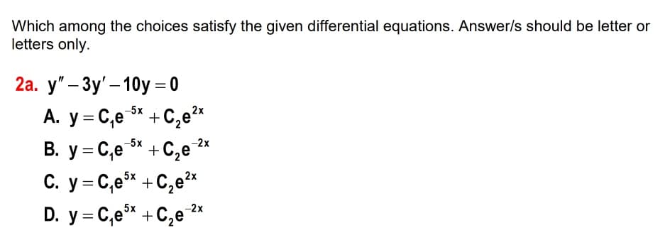 Which among the choices satisfy the given differential equations. Answer/s should be letter or
letters only.
2а. у"- Зу'- 10y %3D0
-5x
A. y = C,e* +
B. y = C,e 5%
C. y = C,e* +C,e²*
D. y = C,e* + C,e 2*
C,e 2*
-2x
+C,e
5x
5x
-2x
