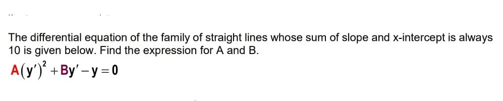 The differential equation of the family of straight lines whose sum of slope and x-intercept is always
10 is given below. Find the expression for A and B.
A(y')' +By' – y = 0

