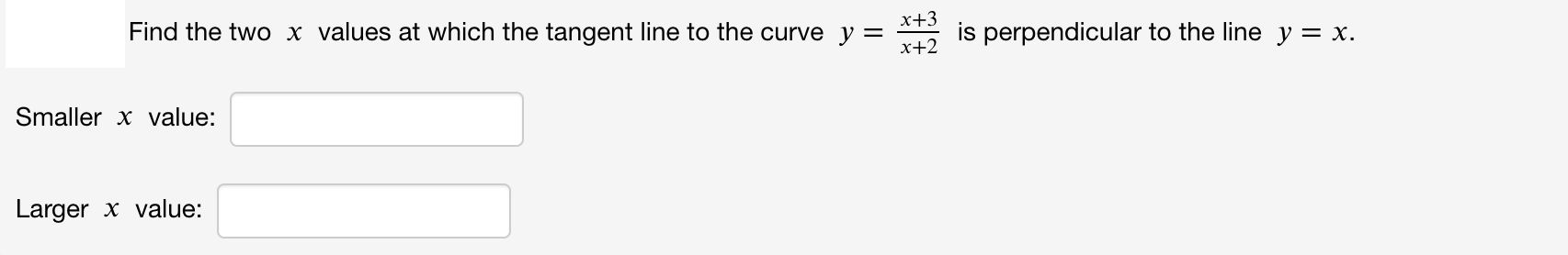 Find the two x values at which the tangent line to the curve y =
x+3
is perpendicular to the line y = x.
x+2
Smaller x value:
Larger x value:
