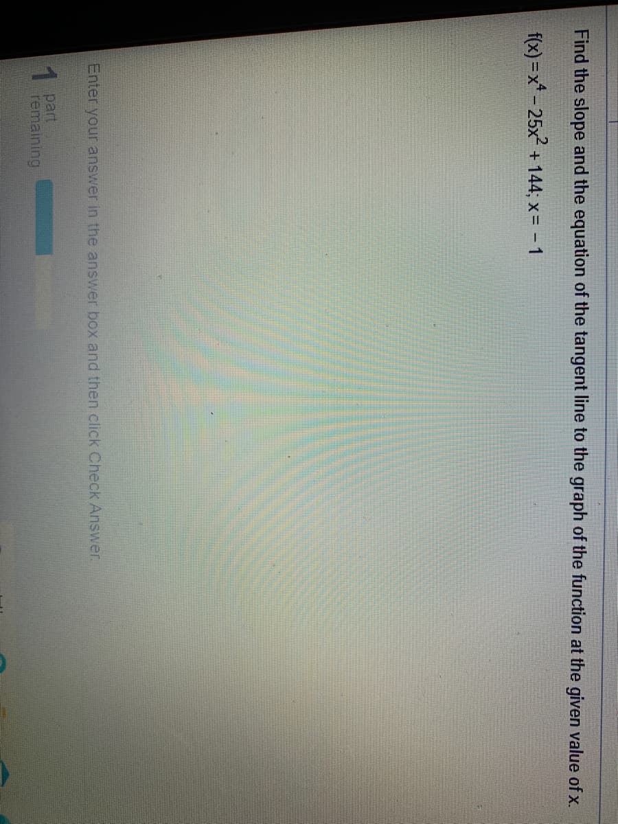 Find the slope and the equation of the tangent line to the graph of the function at the given value of x.
f(x)=x-25x + 144; x= - 1
Enter your answer in the answer box and then click Check Answer
1 part
