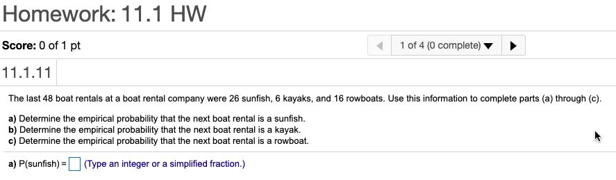 Homework: 11.1 HW
Score: 0 of 1 pt
1 of 4 (0 complete)
11.1.11
The last 48 boat rentals at a boat rental company were 26 sunfish, 6 kayaks, and 16 rowboats. Use this information to complete parts (a) through (c).
a) Determine the empirical probability that the next boat rental is a sunfish.
b) Determine the empirical probability that the next boat rental is a kayak.
c) Determine the empirical probability that the next boat rental is a rowboat.
a) P(sunfish) = (Type an integer or a simplified fraction.)
