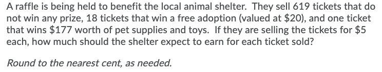 A raffle is being held to benefit the local animal shelter. They sell 619 tickets that do
not win any prize, 18 tickets that win a free adoption (valued at $20), and one ticket
that wins $177 worth of pet supplies and toys. If they are selling the tickets for $5
each, how much should the shelter expect to earn for each ticket sold?
Round to the nearest cent, as needed.
