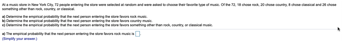 At a music store in New York City, 72 people entering the store were selected at random and were asked to choose their favorite type of music. Of the 72, 18 chose rock, 20 chose country, 8 chose classical and 26 chose
something other than rock, country, or classical.
a) Determine the empirical probability that the next person entering the store favors rock music.
b) Determine the empirical probability that the next person entering the store favors country music.
c) Determine the empirical probability that the next person entering the store favors something other than rock, country, or classical music.
a) The empirical probability that the next person entering the store favors rock music is
(Simplify your answer.)

