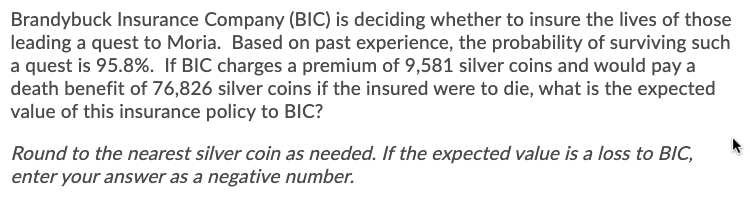 Brandybuck Insurance Company (BIC) is deciding whether to insure the lives of those
leading a quest to Moria. Based on past experience, the probability of surviving such
a quest is 95.8%. If BIC charges a premium of 9,581 silver coins and would pay a
death benefit of 76,826 silver coins if the insured were to die, what is the expected
value of this insurance policy to BIC?
Round to the nearest silver coin as needed. If the expected value is a loss to BIC,
enter your answer as a negative number.
