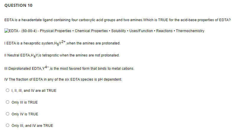 QUESTION 10
EDTA is a hexadentate ligand containing four carboxylic acid groups and two amines.Which is TRUE for the acid-base properties of EDTA?
EDTA - (60-00-4) - Physical Properties • Chemical Properties • Solubility • Uses/Function • Reactions • Thermochemistry
I EDTA is a hexaprotic system, HGY2*,when the amines are protonated.
II Neutral EDTA,H4Y,is tetraprotic when the amines are not protonated.
III Deprotonated EDTA,Y4 is the most favored form that binds to metal cations.
IV The fraction of EDTA in any of the six EDTA species is pH dependent.
O , I, II, and IV are all TRUE
Only III is TRUE
Only IV is TRUE
Only II, and IV are TRUE
