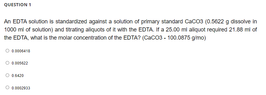 QUESTION 1
An EDTA solution is standardized against a solution of primary standard CaCO3 (0.5622 g dissolve in
1000 ml of solution) and titrating aliquots of it with the EDTA. If a 25.00 ml aliquot required 21.88 ml of
the EDTA, what is the molar concentration of the EDTA? (CaCO3 - 100.0875 g/mo)
O 0.0006418
0.005622
0.6420
O 0.0002933
