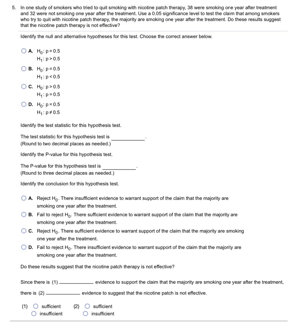 5. In one study of smokers who tried to quit smoking with nicotine patch therapy, 38 were smoking one year after treatment
and 32 were not smoking one year after the treatment. Use a 0.05 significance level to test the claim that among smokers
who try to quit with nicotine patch therapy, the majority are smoking one year after the treatment. Do these results suggest
that the nicotine patch therapy is not effective?
Identify the null and alternative hypotheses for this test. Choose the correct answer below.
А. Но: р30.5
H4:p>0.5
В. Но: р30.5
H1:p<0.5
ОС. Но: р> 0.5
H:p= 0.5
D. Ho:p= 0.5
H1:p#0.5
Identify the test statistic for this hypothesis test.
The test statistic for this hypothesis test is
(Round to two decimal places as needed.)
Identify the P-value for this hypothesis test.
The P-value for this hypothesis test is
(Round to three decimal places as needed.)
Identify the conclusion for this hypothesis test.
A. Reject Ho. There insufficient evidence to warrant suppo
of the claim that the majority are
smoking one year after the treatment.
B. Fail to reject Ho. There sufficient evidence to warrant support of the claim that the majority are
smoking one year after the treatment.
O C. Reject Họ. There sufficient evidence to warrant support of the claim that the majority are smoking
one year after the treatment.
D. Fail to reject Ho. There insufficient evidence to warrant support of the claim that the majority are
smoking one year after the treatment.
Do these results suggest that the nicotine patch therapy is not effective?
Since there is (1)
evidence to support the claim that the majority are smoking one year after the treatment,
there is (2)
evidence to suggest that the nicotine patch is not effective.
sufficient
sufficient
insufficient
insufficient

