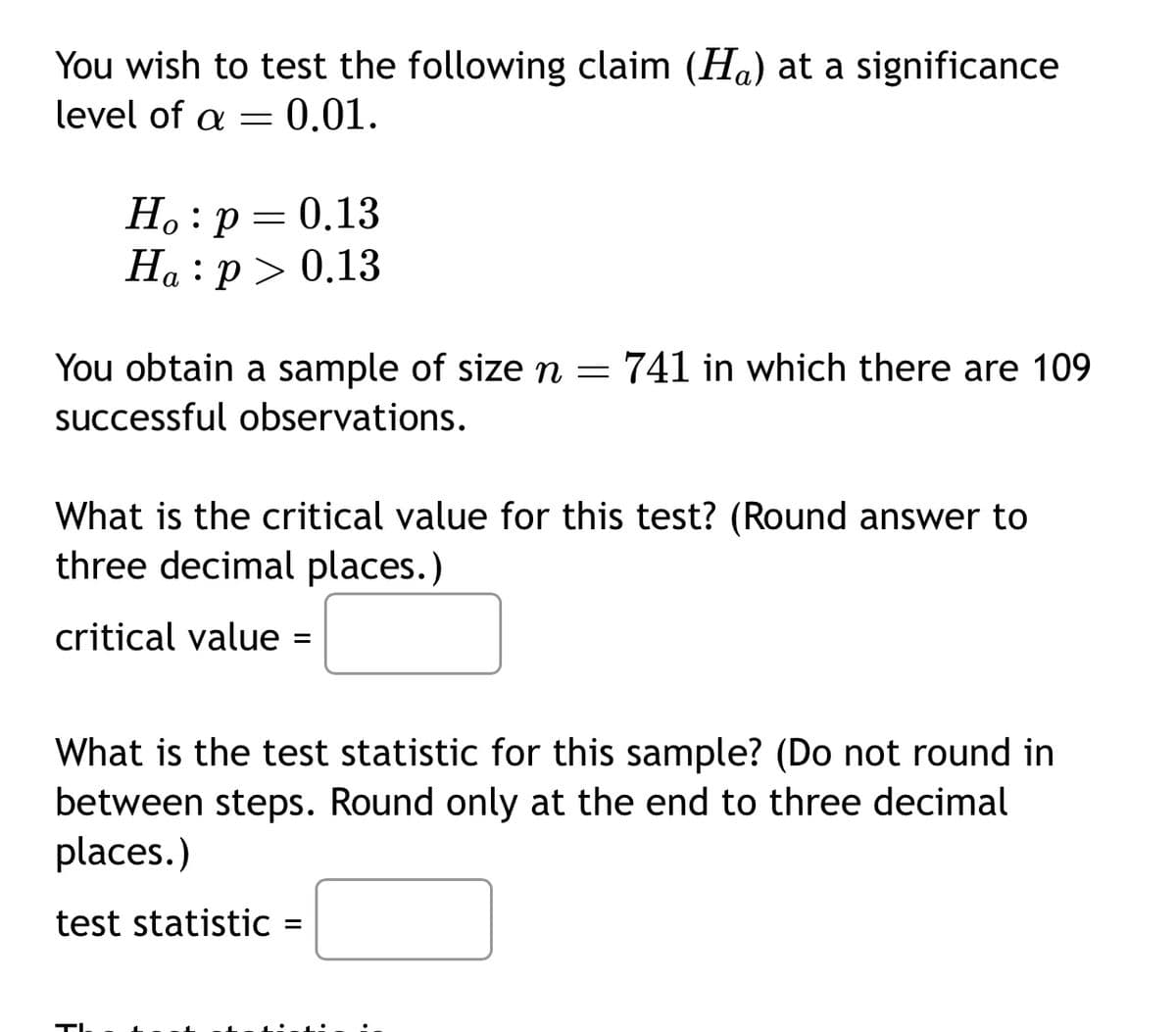 You wish to test the following claim (H) at a significance
level of a = ¤ 0.01.
Ho: p = 0.13
Ha:p> 0.13
You obtain a sample of size n = 741 in which there are 109
successful observations.
What is the critical value for this test? (Round answer to
three decimal places.)
critical value: =
What is the test statistic for this sample? (Do not round in
between steps. Round only at the end to three decimal
places.)
test statistic
=
