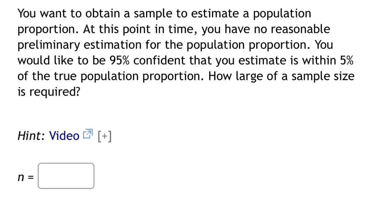 You want to obtain a sample to estimate a population
proportion. At this point in time, you have no reasonable
preliminary estimation for the population proportion. You
would like to be 95% confident that you estimate is within 5%
of the true population proportion. How large of a sample size
is required?
Hint: Video [+]
n =