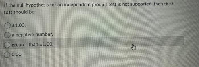 If the null hypothesis for an independent group t test is not supported, then the t
test should be:
+1.00.
a negative number.
greater than ±1.00.
0.00.
