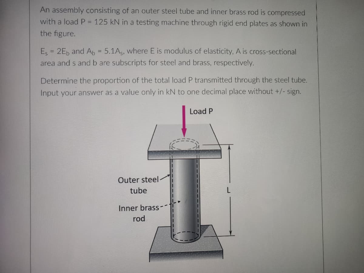 An assembly consisting of an outer steel tube and inner brass rod is compressed
with a load P = 125 kN in a testing machine through rigid end plates as shown in
the figure.
Es 2Eb and Ab = 5.1As, where E is modulus of elasticity, A is cross-sectional
area ands and b are subscripts for steel and brass, respectively.
Determine the proportion of the total load P transmitted through the steel tube.
Input your answer as a value only in kN to one decimal place without +/- sign.
Load P
Outer steel
tube
Inner brass-
rod