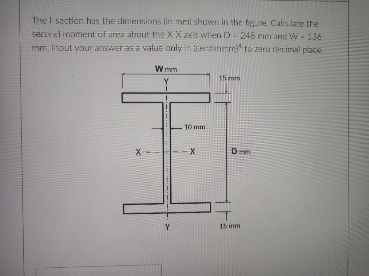 The I-section has the dimensions (in mm) shown in the figure. Calculate the
second moment of area about the X-X axis when D = 248 mm and W = 136
mm. Input your answer as a value only in (centimetre) to zero decimal place.
W mm
15 mm
10 mm
XX
D mm
15 mm