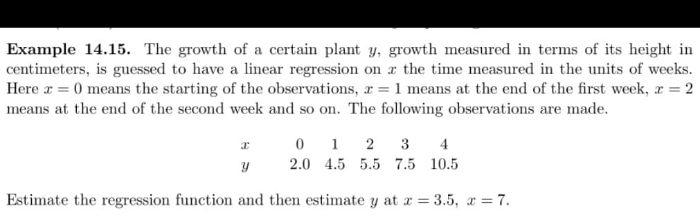 Example 14.15. The growth of a certain plant y, growth measured in terms of its height in
centimeters, is guessed to have a linear regression on the time measured in the units of weeks.
Here x = 0 means the starting of the observations, x = 1 means at the end of the first week, x = 2
means at the end of the second week and so on. The following observations are made.
x
Y
0 1 2 3 4
2.0 4.5 5.5 7.5 10.5
Estimate the regression function and then estimate y at x = 3.5, x = 7.
