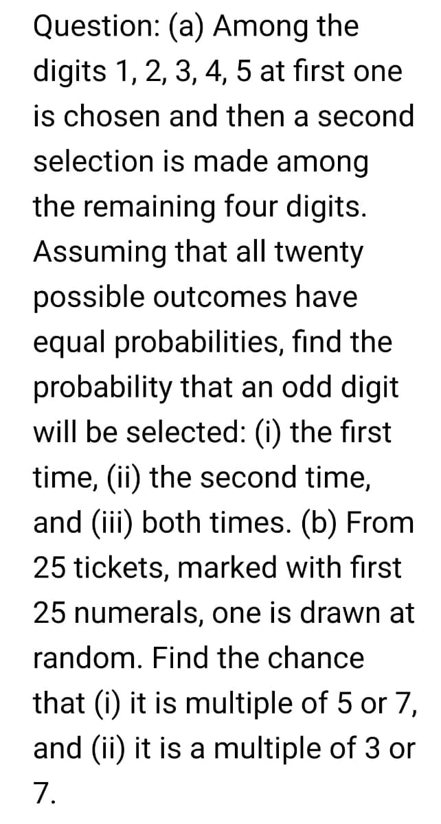 Question: (a) Among the
digits 1, 2, 3, 4, 5 at first one
is chosen and then a second
selection is made among
the remaining four digits.
Assuming that all twenty
possible outcomes have
equal probabilities, find the
probability that an odd digit
will be selected: (i) the first
time, (ii) the second time,
and (iii) both times. (b) From
25 tickets, marked with first
25 numerals, one is drawn at
random. Find the chance
that (i) it is multiple of 5 or 7,
and (ii) it is a multiple of 3 or
7.