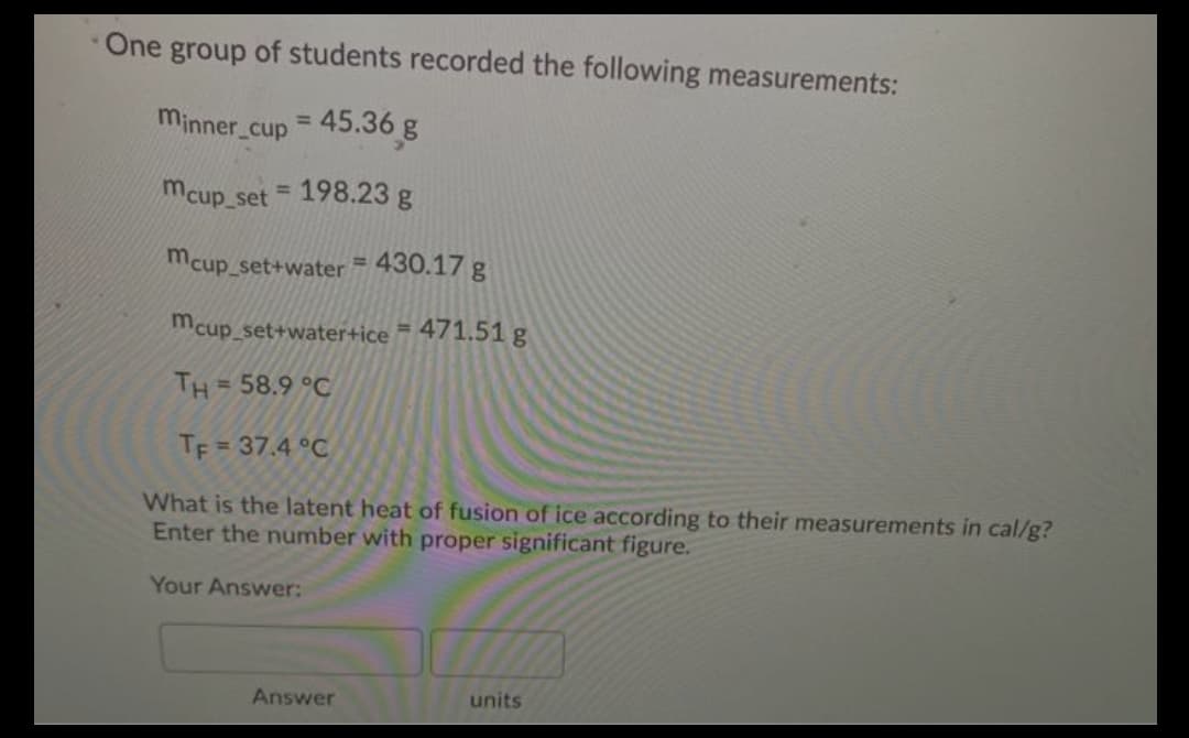 One group of students recorded the following measurements:
minner cup
45.36 g
%3D
mcup set 198.23 g
%3D
mcup_set+water = 430.17 g
%3D
mcup_set+water+ice = 471.51 g
TH = 58.9 °C
TF = 37.4 °C
%3D
What is the latent heat of fusion of ice according to their measurements in cal/g?
Enter the number with proper significant figure.
Your Answer:
Answer
units
