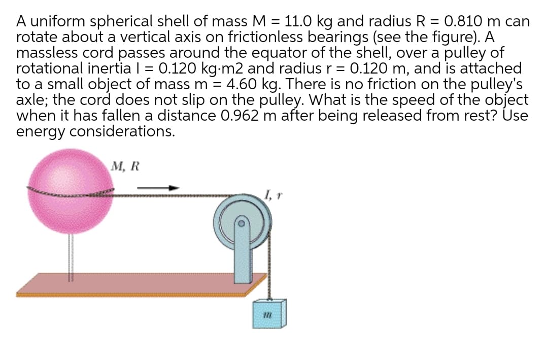 A uniform spherical shell of mass M = 11.0 kg and radius R = 0.810 m can
rotate about a vertical axis on frictionless bearings (see the figure). A
massless cord passes around the equator of the shell, over a pulley of
rotational inertia I = 0.120 kg-m2 and radius r = 0.120 m, and is attached
to a small object of mass m = 4.60 kg. There is no friction on the pulley's
axle; the cord does not slip on the pulley. What is the speed of the object
when it has fallen a distance 0.962 m after being released from rest? Use
energy considerations.
%3D
М, R
I,r
