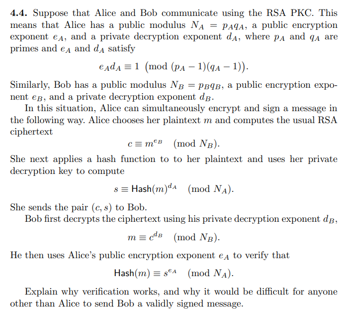 4.4. Suppose that Alice and Bob communicate using the RSA PKC. This
means that Alice has a public modulus NA = PAqA, a public encryption
exponent eд, and a private decryption exponent dд, where PA and q are
primes and eд and dд satisfy
едdд = 1 (mod (pa − 1)(qa − 1)).
Similarly, Bob has a public modulus NB = PBqB, a public encryption expo-
nent eg, and a private decryption exponent dB.
In this situation, Alice can simultaneously encrypt and sign a message in
the following way. Alice chooses her plaintext m and computes the usual RSA
ciphertext
c = mB (mod NB).
She next applies a hash function to to her plaintext and uses her private
decryption key to compute
s = Hash (m)dA (mod NA).
She sends the pair (c, s) to Bob.
Bob first decrypts the ciphertext using his private decryption exponent dB,
mcdB (mod NB).
He then uses Alice's public encryption exponent eд to verify that
Hash (m) SA (mod NA).
Explain why verification works, and why it would be difficult for anyone
other than Alice to send Bob a validly signed message.