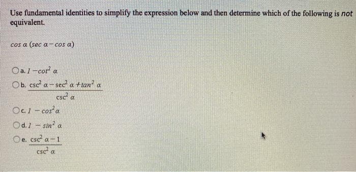 Use fundamental identities to simplify the expression below and then determine which of the following is not
equivalent.
cos a (sec a-cos a)
Oa.1-cot a
Ob. csc a- sec a ttan? a
csc a
Oc. 1 - cos a
Od.1 - sin? a
Oe. csc a-1
е.
csc a
