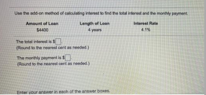 Use the add-on method of caloulating interest to find the total interest and the monthly payment.
Length of Loan
4 years
Amount of Loan
Interest Rate
$4400
4.1%
The total interest is $
(Round to the nearest cent as needed.)
The monthly payment is $
(Round to the nearest cent as needed.)
Enter your answer in each of the answer boxes.

