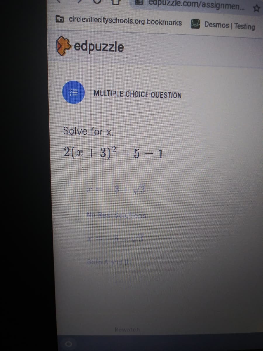 edpuzzle.com/assignmen...
circlevillecityschools.org bookmarks
Desmos | Testing
edpuzzle
MULTIPLE CHOICE QUESTION
Solve for x.
2(x + 3)2-5 = 1
No Real Softions
Botn A and B
Rewatch
