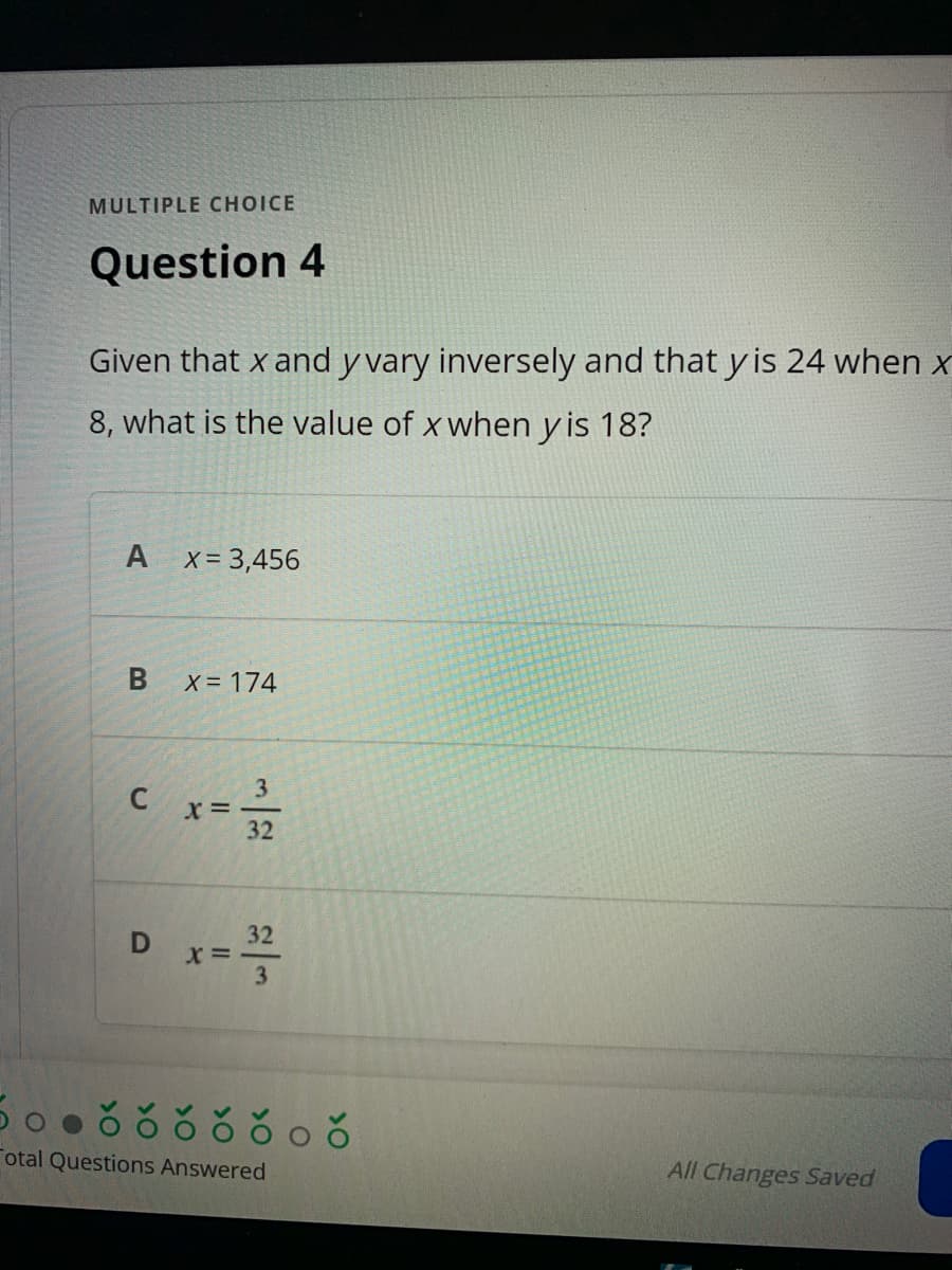MULTIPLE CHOICE
Question 4
Given that x and y vary inversely and that y is 24 when x
8, what is the value of x when y is 18?
A
X= 3,456
X 174
3
x =
32
D x==
32
X =
3
otal Questions Answered
All Changes Saved

