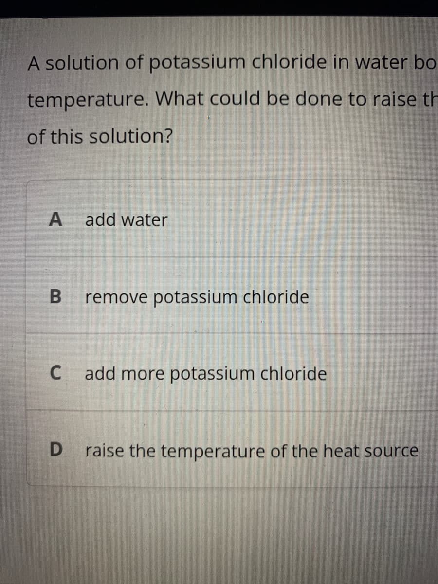 A solution of potassium chloride in water bo
temperature. What could be done to raise th
of this solution?
add water
remove potassium chloride
C
add more potassium chloride
raise the temperature of the heat source
B
