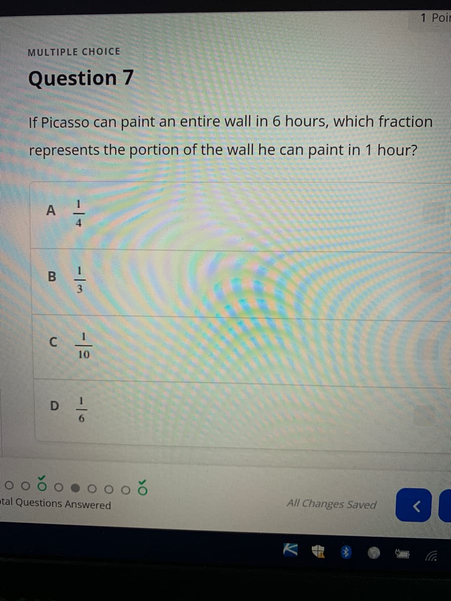 1 Poir
MULTIPLE CHOICE
Question 7
If Picasso can paint an entire wall in 6 hours, which fraction
represents the portion of the wall he can paint in 1 hour?
A
4
3
10
tal Questions Answered
All Changes Saved
-16
B.
C.
