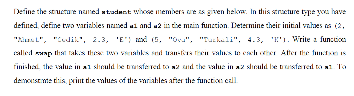 Define the structure named student whose members are as given below. In this structure type you have
defined, define two variables named a1 and a2 in the main function. Determine their initial values as (2,
"Ahmet",
"Gedik", 2.3,
'E') and (5, "Oya", "Turkali", 4.3,
'K'). Write a function
called
swap
that takes these two variables and transfers their values to each other. After the function is
finished, the value in a1 should be transferred to a2 and the value in a2 should be transferred to al. To
demonstrate this, print the values of the variables after the function call.
