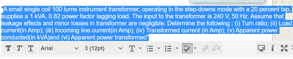 "A small single coil 100 turns instrument transformer, operating in the step-downs mode with a 20 percent tap,
supplies a 1 kVA, 0.82 power factor lagging load. The input to the transformer is 240 V, 50 Hz. Assume that
leakage effects and minor losses in transformer are negligible. Determine the following : (i) Turn ratio; (ii) Load
current(in Amp); (iii) Incoming line current(in Amp); (iv) Transformed current (in Amp); (v) Apparent power
conducted(in kVA)and (vi) Apparent power transformed"
тTT Arial
ABC
3 (12pt)
T
II
