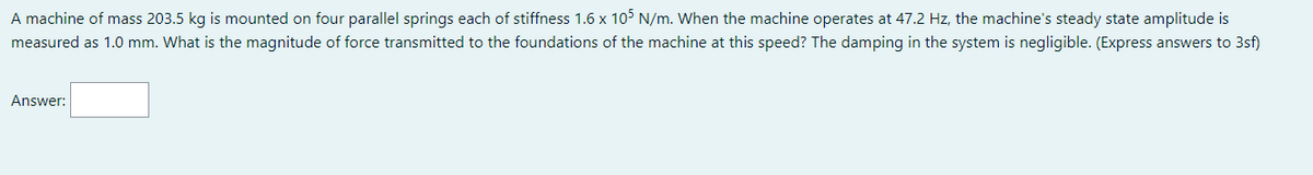 A machine of mass 203.5 kg is mounted on four parallel springs each of stiffness 1.6 x 105 N/m. When the machine operates at 47.2 Hz, the machine's steady state amplitude is
measured as 1.0 mm. What is the magnitude of force transmitted to the foundations of the machine at this speed? The damping in the system is negligible. (Express answers to 3sf)
Answer: