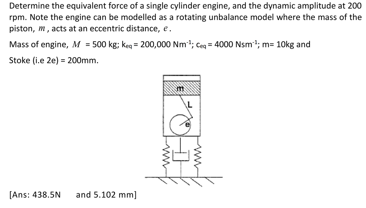 Determine the equivalent force of a single cylinder engine, and the dynamic amplitude at 200
rpm. Note the engine can be modelled as a rotating unbalance model where the mass of the
piston, m, acts at an eccentric distance, e.
Mass of engine, M = 500 kg; keq = 200,000 Nm-¹; Ceq = 4000 Nsm¯¹; m= 10kg and
Stoke (i.e 2e) = 200mm.
[Ans: 438.5N and 5.102 mm]
kon
AN
Pemenan