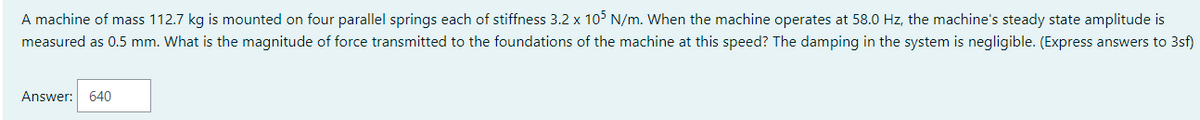 A machine of mass 112.7 kg is mounted on four parallel springs each of stiffness 3.2 x 105 N/m. When the machine operates at 58.0 Hz, the machine's steady state amplitude is
measured as 0.5 mm. What is the magnitude of force transmitted to the foundations of the machine at this speed? The damping in the system is negligible. (Express answers to 3sf)
Answer: 640