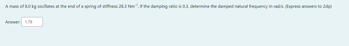 A mass of 8.0 kg oscillates at the end of a spring of stiffness 28.3 Nm-¹. If the damping ratio is 0.3, determine the damped natural frequency in rad/s. (Express answers to 2dp)
Answer: 1.79