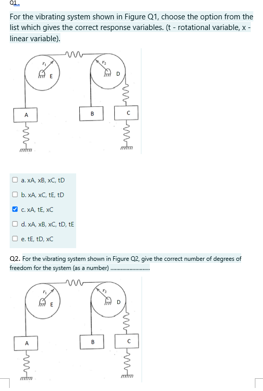 Q1.
For the vibrating system shown in Figure Q1, choose the option from the
list which gives the correct response variables. (t - rotational variable, x -
linear variable).
<m
A
mm
E
a. XA, XB, XC, tD
b. XA, XC, tE, tD
✔✓ c. XA, TE, XC
d. xA, xB, xC, tD, tE
□ e. tE, tD, xC
mil
B
Q2. For the vibrating system shown in Figure Q2, give the correct number of degrees of
freedom for the system (as a number).
m
B
om
mm