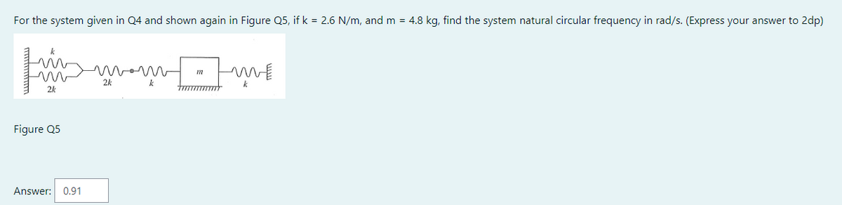 For the system given in Q4 and shown again in Figure Q5, if k = 2.6 N/m, and m = 4.8 kg, find the system natural circular frequency in rad/s. (Express your answer to 2dp)
m
2k
Figure Q5
Answer: 0.91
2k
ww
k