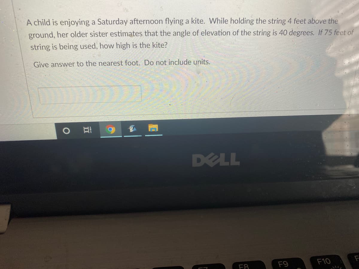 A child is enjoying a Saturday afternoon flying a kite. While holding the string 4 feet above the
ground, her older sister estimates that the angle of elevation of the string is 40 degrees. If 75 feet of
string is being used, how high is the kite?
Give answer to the nearest foot. Do not include units.
O B 9 E A
DELL
F9
F10
F8
