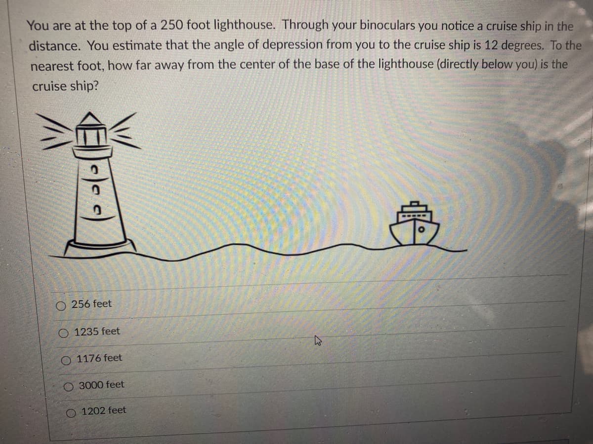 You are at the top of a 250 foot lighthouse. Through your binoculars you notice a cruise ship in the
distance. You estimate that the angle of depression from you to the cruise ship is 12 degrees. To the
nearest foot, how far away from the center of the base of the lighthouse (directly below you) is the
cruise ship?
256 feet
O 1235 feet
O 1176 feet
O 3000 feet
O 1202 feet
