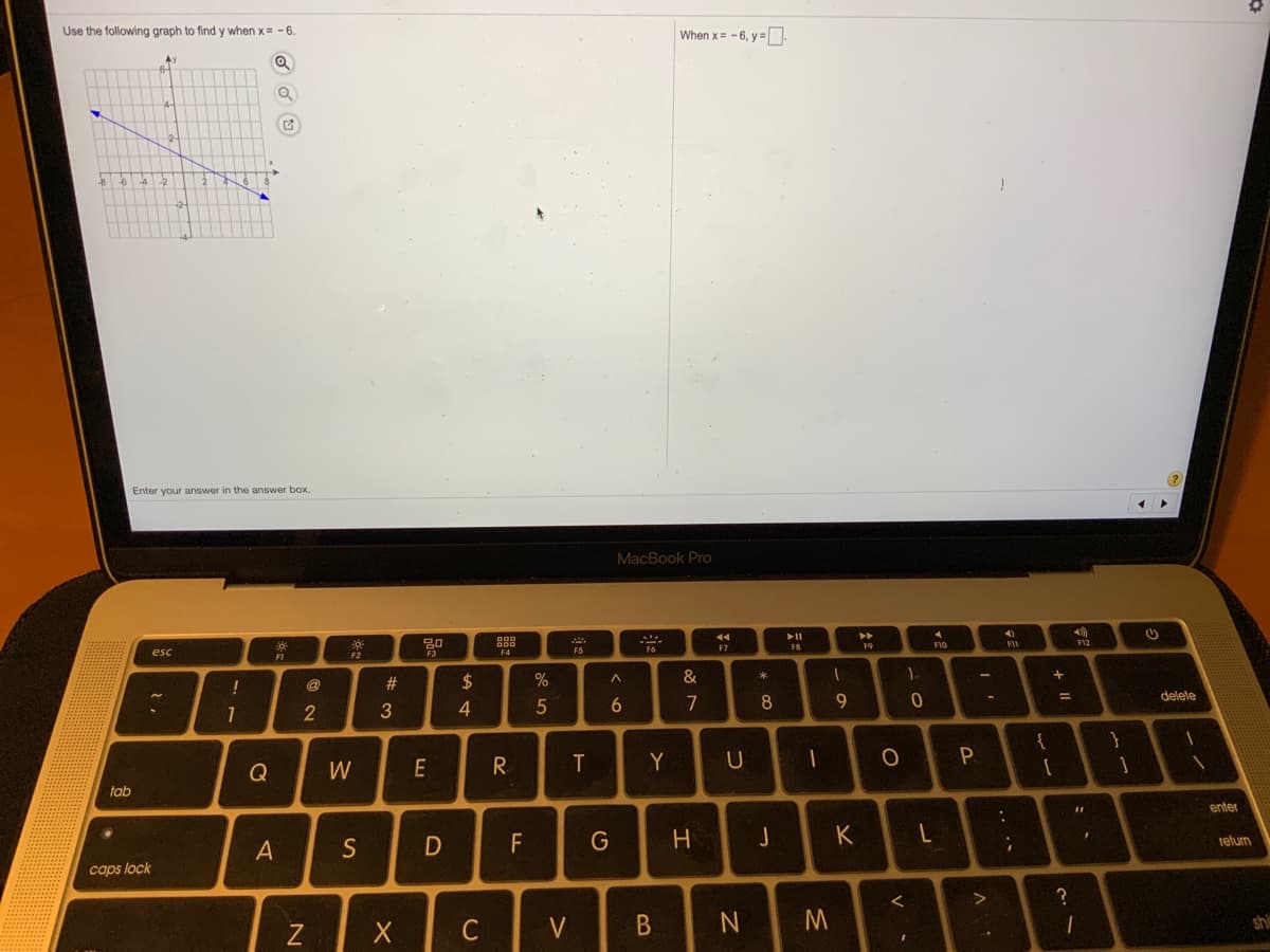 Use the following graph to find y when x= - 6.
When x= -6, y=
Ay
42
Enter your answer in the answer box.
MacBook Pro
トI
トト
F8
F9
F10
FII
F12
F7
esc
FI
F3
F4
F5
F2
@
23
2$
&
5
7
8
9.
delete
3
{
}
Q
W
R.
Y
一
tab
enter
F
G
H
relurn
A
S
caps lock
?
C
V
shi
つ
