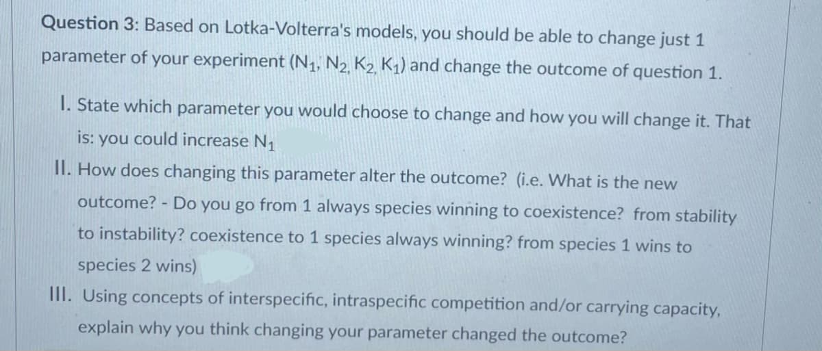 Question 3: Based on Lotka-Volterra's models, you should be able to change just 1
parameter of your experiment (N₁, N2, K₂, K₁) and change the outcome of question 1.
1. State which parameter you would choose to change and how you will change it. That
you could increase №₁
is:
II. How does changing this parameter alter the outcome? (i.e. What is the new
outcome? - Do you go from 1 always species winning to coexistence? from stability
to instability? coexistence to 1 species always winning? from species 1 wins to
species 2 wins)
III. Using concepts of interspecific, intraspecific competition and/or carrying capacity,
explain why you think changing your parameter changed the outcome?