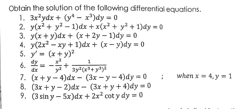 Obtain the solution of the following differential equations.
1. 3x2ydx + (y* – x³)dy = 0
2. у(x? + у? — 1) dx + x(х? + у? + 1) dy %3D0
3. у(х + у)dx + (x + 2у — 1)dy %3D 0
4. у(2x2 — ху + 1)dx + (х — у)dу %3D 0
5. y' = (x + y)?
%3D
-
-
dy
6.
dx
x2
+
3y2(x3+ y3)2
1
-
y2
- (3х — у — 4)dy %3D0
when x = 4, y = 1
7. (х +у — 4)dx
8. (Зх + у — 2) dx — (3x + у + 4)dy %3D 0
9. (3 sin y - 5x)dx + 2x2 cot y dy = 0
