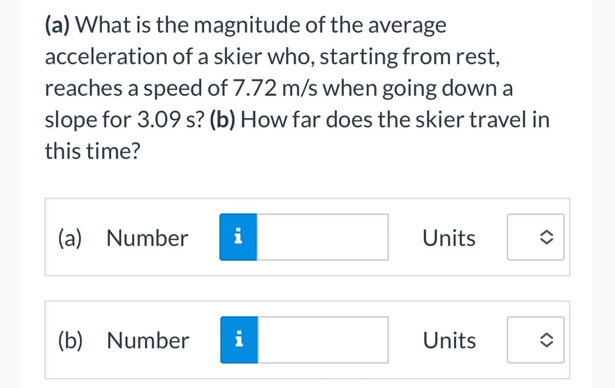 (a) What is the magnitude of the average
acceleration of a skier who, starting from rest,
reaches a speed of 7.72 m/s when going down a
slope for 3.09 s? (b) How far does the skier travel in
this time?
(a) Number i
(b) Number i
Units
Units
✪