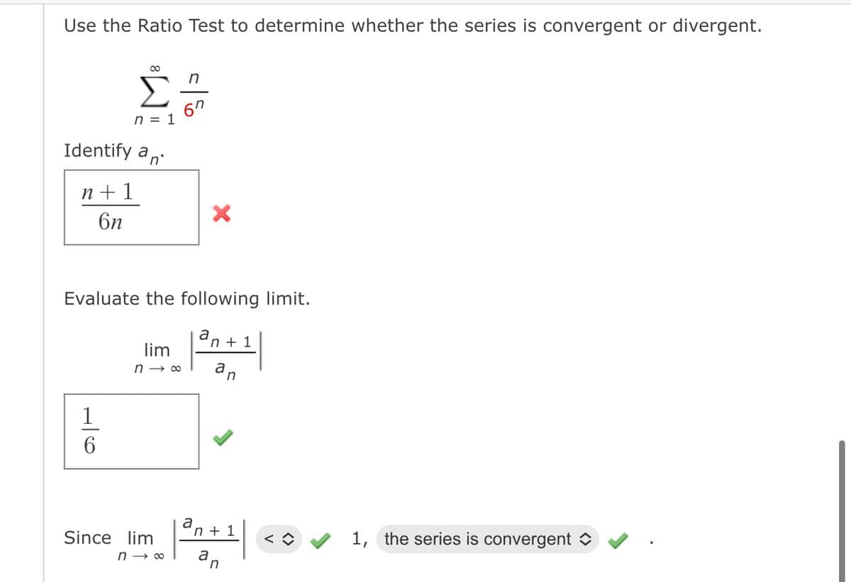 Use the Ratio Test to determine whether the series is convergent or divergent.
∞
n
Σ 67
Identify an
n+1
6n
n = 1
Evaluate the following limit.
an+
an
1
96
lim
n→∞
Since lim
n→ ∞
a
n+ 1
a
+ 1
n
1, the series is convergent