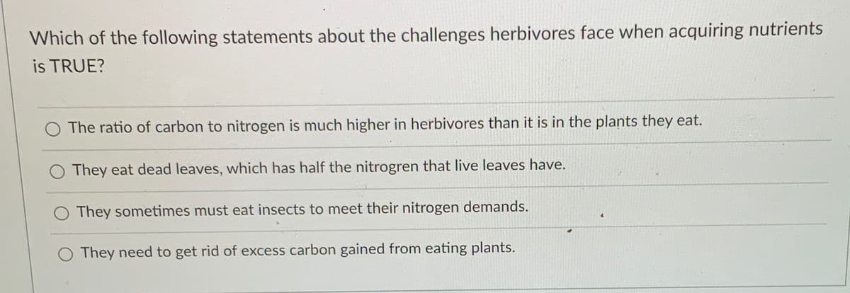 Which of the following statements about the challenges herbivores face when acquiring nutrients
is TRUE?
O The ratio of carbon to nitrogen is much higher in herbivores than it is in the plants they eat.
O They eat dead leaves, which has half the nitrogren that live leaves have.
O They sometimes must eat insects to meet their nitrogen demands.
O They need to get rid of excess carbon gained from eating plants.

