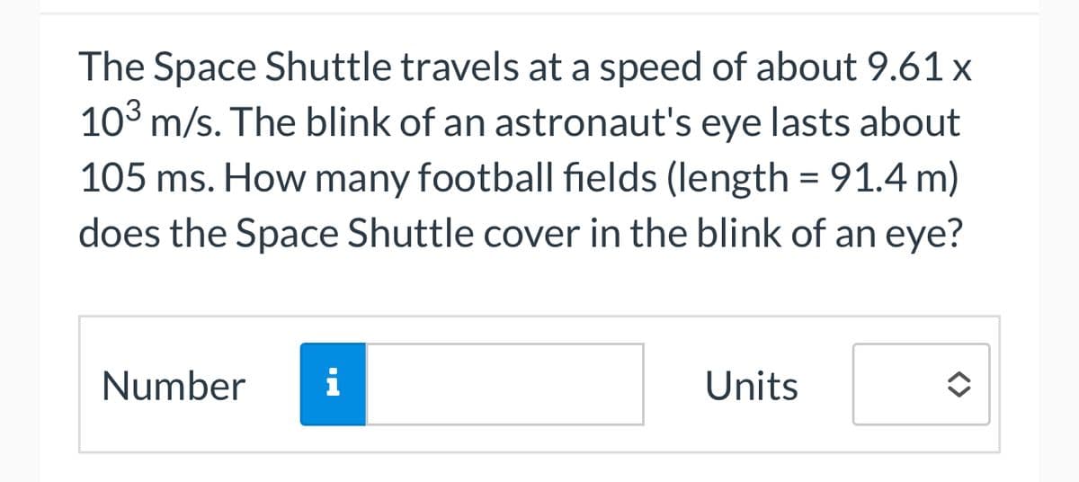 The Space Shuttle travels at a speed of about 9.61 x
10³ m/s. The blink of an astronaut's eye lasts about
105 ms. How many football fields (length = 91.4 m)
does the Space Shuttle cover in the blink of an eye?
Number i
Units