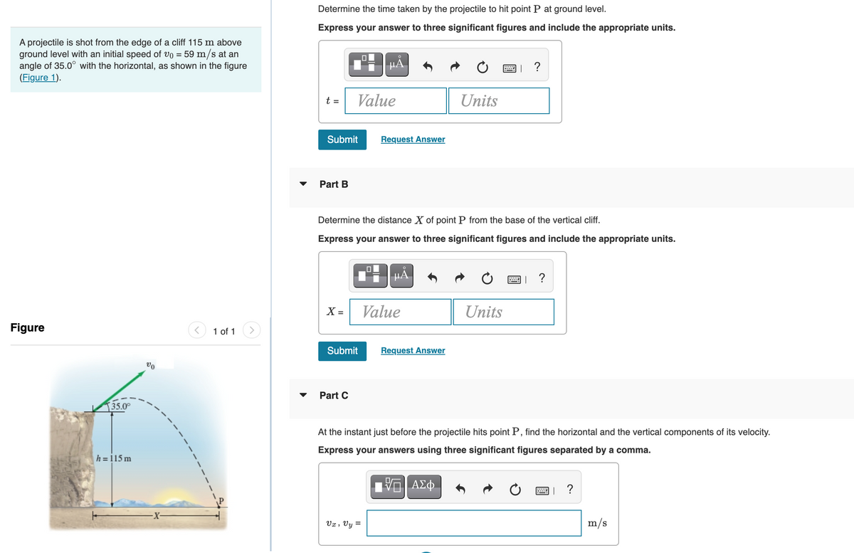 Determine the time taken by the projectile to hit point P at ground level.
Express your answer to three significant figures and include the appropriate units.
A projectile is shot from the edge of a cliff 115 m above
ground level with an initial speed of vo = 59 m/s at an
angle of 35.0° with the horizontal, as shown in the figure
(Figure 1).
HÀ
?
t =
Value
Units
Submit
Request Answer
Part B
Determine the distance X of point P from the base of the vertical cliff.
Express your answer to three significant figures and include the appropriate units.
HA
?
X =
Value
Units
Figure
1 of 1
Submit
Request Answer
Part C
35.0
At the instant just before the projectile hits point P, find the horizontal and the vertical components of its velocity.
Express your answers using three significant figures separated by a comma.
h =15 m
ΑΣφ.
?
Vx , Vy =
m/s
