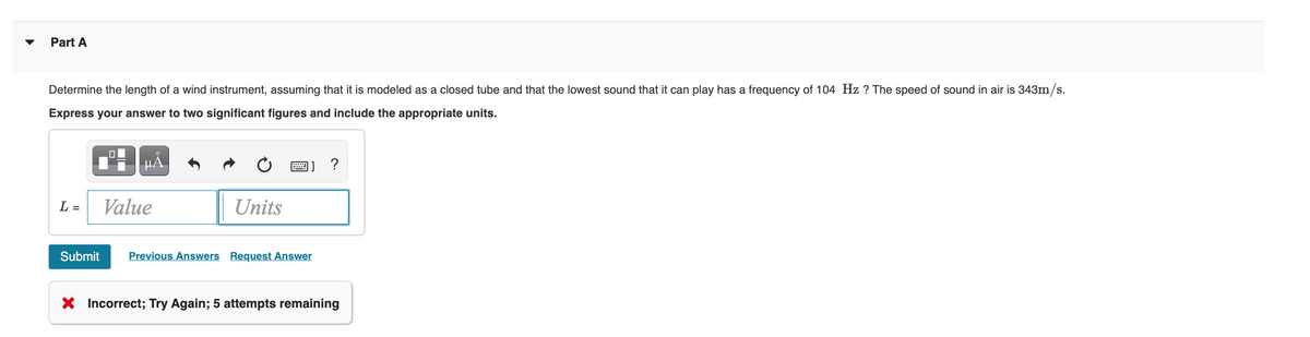 Part A
Determine the length of a wind instrument, assuming that it is modeled as a closed tube and that the lowest sound that it can play has a frequency of 104 Hz ? The speed of sound in air is 343m/s.
Express your answer to two significant figures and include the appropriate units.
µA
?
L =
Value
Units
Submit
Previous Answers Request Answer
X Incorrect; Try Again; 5 attempts remaining
